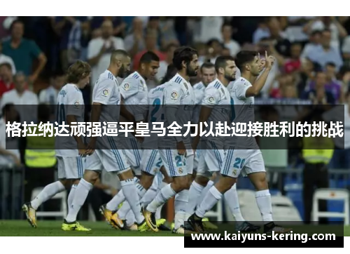 格拉纳达顽强逼平皇马全力以赴迎接胜利的挑战