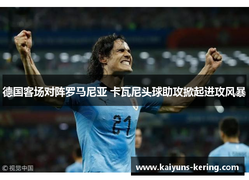 德国客场对阵罗马尼亚 卡瓦尼头球助攻掀起进攻风暴