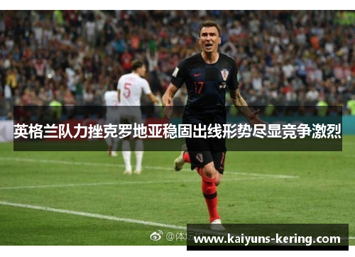 英格兰队力挫克罗地亚稳固出线形势尽显竞争激烈