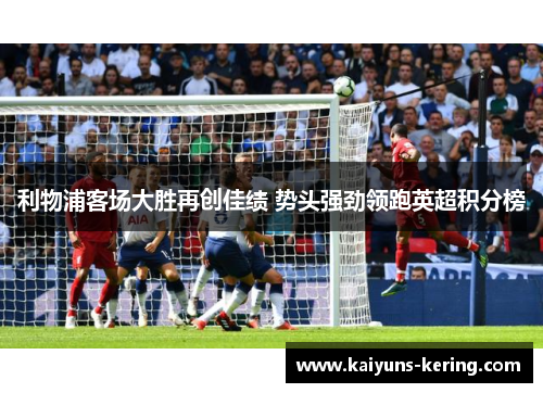 利物浦客场大胜再创佳绩 势头强劲领跑英超积分榜