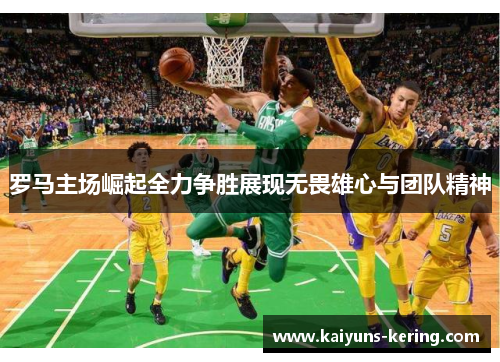 罗马主场崛起全力争胜展现无畏雄心与团队精神