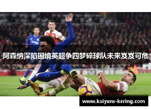 阿森纳深陷困境英超争四梦碎球队未来岌岌可危