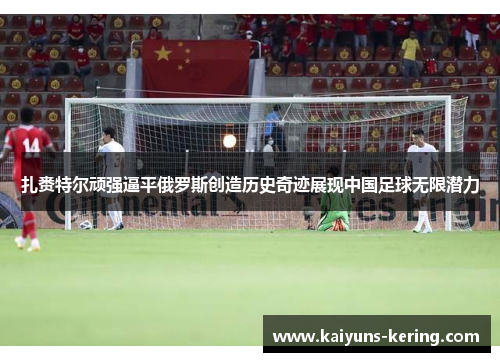 扎赉特尔顽强逼平俄罗斯创造历史奇迹展现中国足球无限潜力
